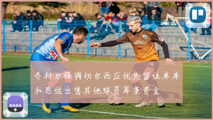 乔科尔强调切尔西应优先留住库库和恩佐出售其他球员筹集资金