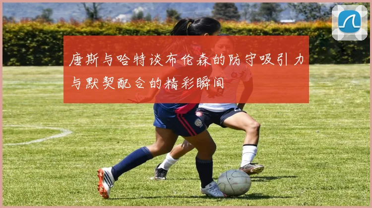 唐斯与哈特谈布伦森的防守吸引力与默契配合的精彩瞬间