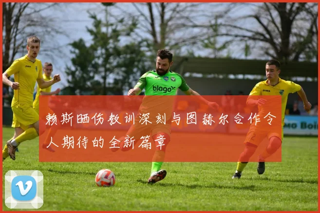 赖斯晒伤教训深刻与图赫尔合作令人期待的全新篇章