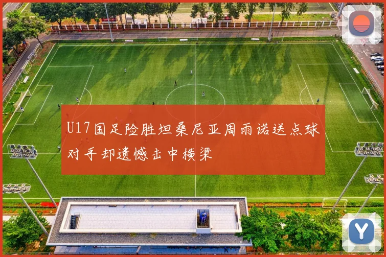 U17国足险胜坦桑尼亚周雨诺送点球对手却遗憾击中横梁