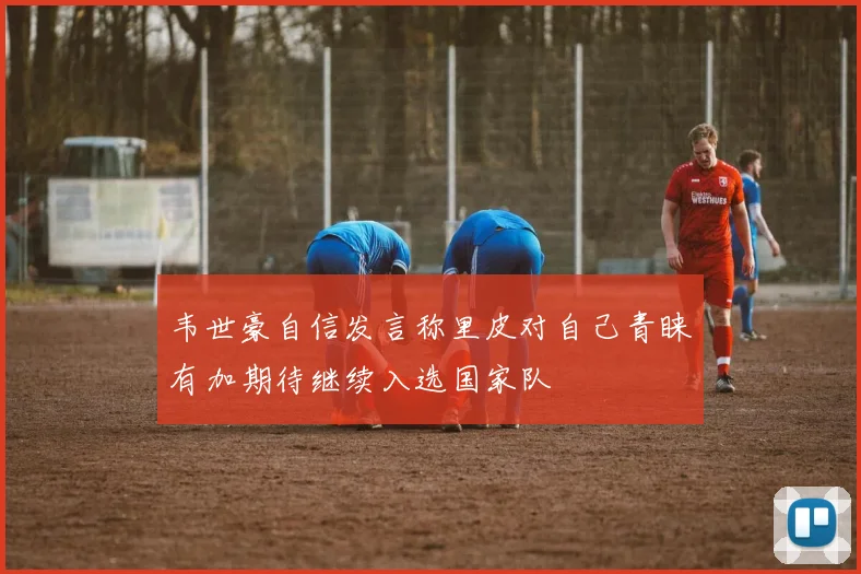 韦世豪自信发言称里皮对自己青睐有加期待继续入选国家队