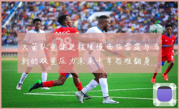 火箭队重建进程缓慢面临雷霆与马刺的双重压力未来十年恐难翻身