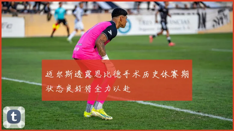 迈尔斯透露恩比德手术历史休赛期状态良好将全力以赴
