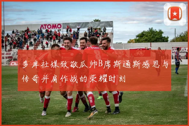 多库社媒致敬瓜帅B席斯通斯感恩与传奇并肩作战的荣耀时刻