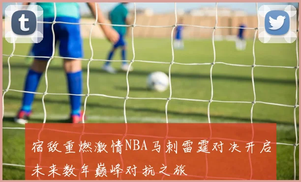 宿敌重燃激情NBA马刺雷霆对决开启未来数年巅峰对抗之旅
