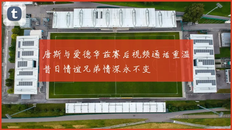 唐斯与爱德华兹赛后视频通话重温昔日情谊兄弟情深永不变