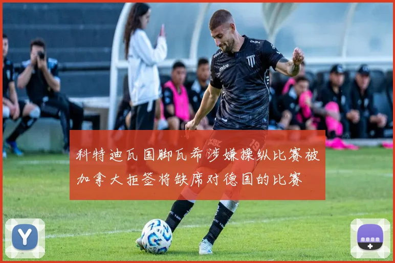 科特迪瓦国脚瓦希涉嫌操纵比赛被加拿大拒签将缺席对德国的比赛