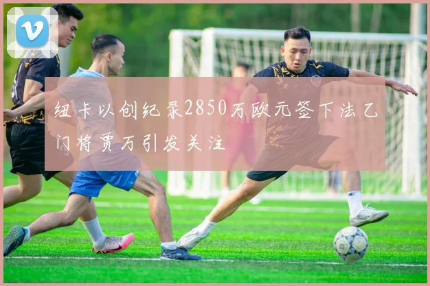 纽卡以创纪录2850万欧元签下法乙门将贾万引发关注