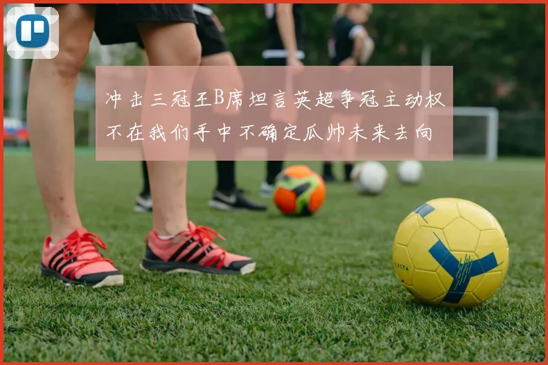冲击三冠王B席坦言英超争冠主动权不在我们手中不确定瓜帅未来去向